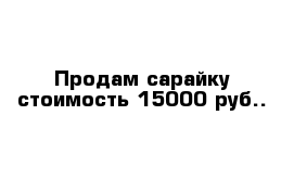 Продам сарайку стоимость 15000 руб..